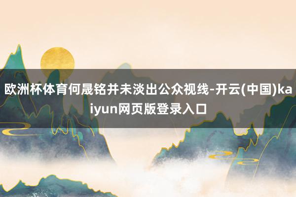 欧洲杯体育何晟铭并未淡出公众视线-开云(中国)kaiyun网页版登录入口