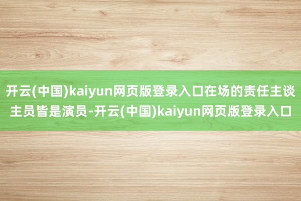 开云(中国)kaiyun网页版登录入口在场的责任主谈主员皆是演员-开云(中国)kaiyun网页版登录入口