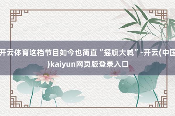 开云体育这档节目如今也简直“摇旗大喊”-开云(中国)kaiyun网页版登录入口