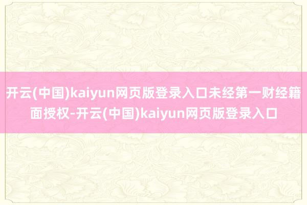 开云(中国)kaiyun网页版登录入口未经第一财经籍面授权-开云(中国)kaiyun网页版登录入口