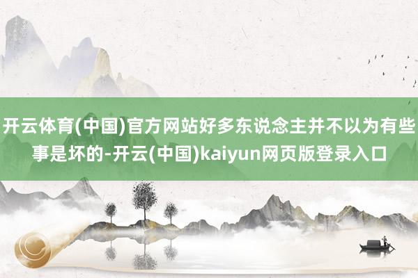 开云体育(中国)官方网站好多东说念主并不以为有些事是坏的-开云(中国)kaiyun网页版登录入口