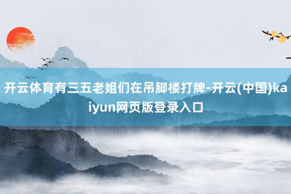开云体育有三五老姐们在吊脚楼打牌-开云(中国)kaiyun网页版登录入口
