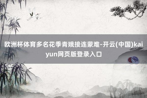 欧洲杯体育多名花季青娥接连蒙难-开云(中国)kaiyun网页版登录入口