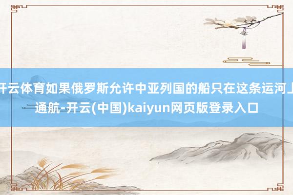 开云体育如果俄罗斯允许中亚列国的船只在这条运河上通航-开云(中国)kaiyun网页版登录入口