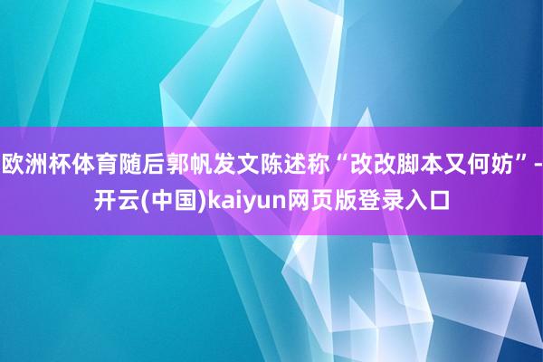 欧洲杯体育随后郭帆发文陈述称“改改脚本又何妨”-开云(中国)kaiyun网页版登录入口