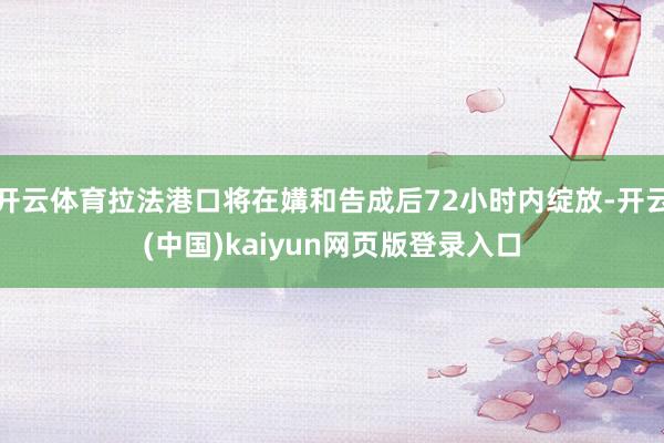 开云体育拉法港口将在媾和告成后72小时内绽放-开云(中国)kaiyun网页版登录入口