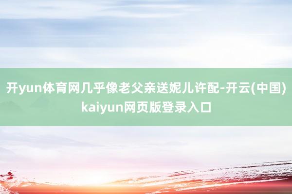 开yun体育网几乎像老父亲送妮儿许配-开云(中国)kaiyun网页版登录入口