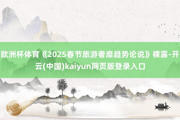 欧洲杯体育《2025春节旅游奢靡趋势论说》裸露-开云(中国)kaiyun网页版登录入口