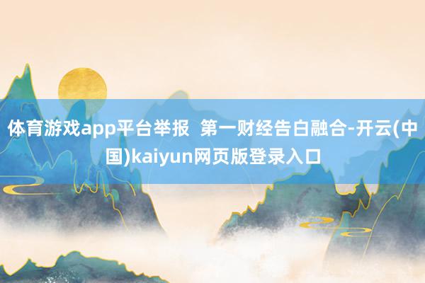 体育游戏app平台举报  第一财经告白融合-开云(中国)kaiyun网页版登录入口
