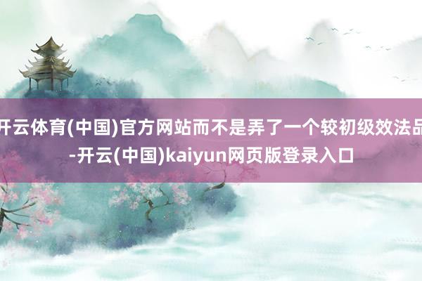 开云体育(中国)官方网站而不是弄了一个较初级效法品-开云(中国)kaiyun网页版登录入口