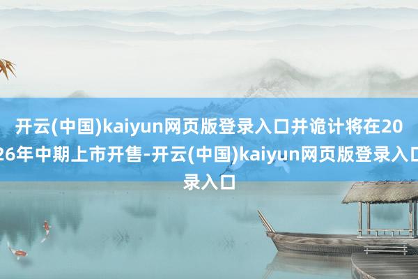 开云(中国)kaiyun网页版登录入口并诡计将在2026年中期上市开售-开云(中国)kaiyun网页版登录入口