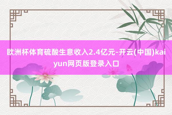 欧洲杯体育硫酸生意收入2.4亿元-开云(中国)kaiyun网页版登录入口