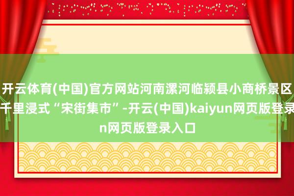 开云体育(中国)官方网站河南漯河临颍县小商桥景区推出千里浸式“宋街集市”-开云(中国)kaiyun网页版登录入口
