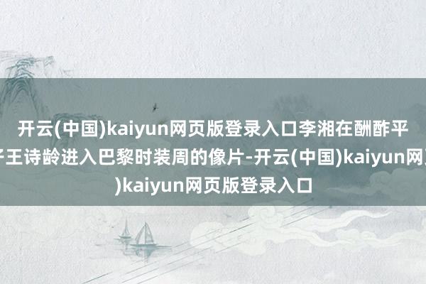 开云(中国)kaiyun网页版登录入口李湘在酬酢平台上晒出犬子王诗龄进入巴黎时装周的像片-开云(中国)kaiyun网页版登录入口