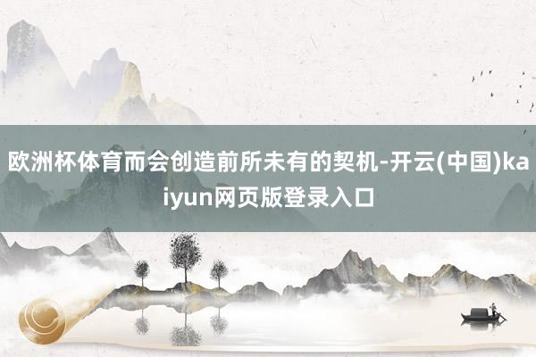 欧洲杯体育而会创造前所未有的契机-开云(中国)kaiyun网页版登录入口