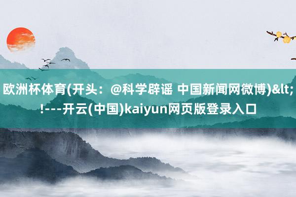 欧洲杯体育(开头：@科学辟谣 中国新闻网微博)<!---开云(中国)kaiyun网页版登录入口
