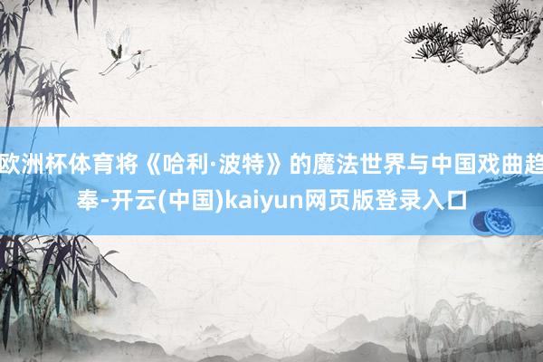 欧洲杯体育将《哈利·波特》的魔法世界与中国戏曲趋奉-开云(中国)kaiyun网页版登录入口