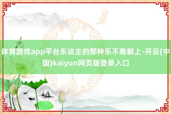 体育游戏app平台东谈主的那种乐不雅朝上-开云(中国)kaiyun网页版登录入口