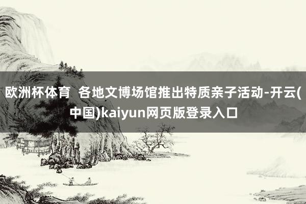 欧洲杯体育  各地文博场馆推出特质亲子活动-开云(中国)kaiyun网页版登录入口