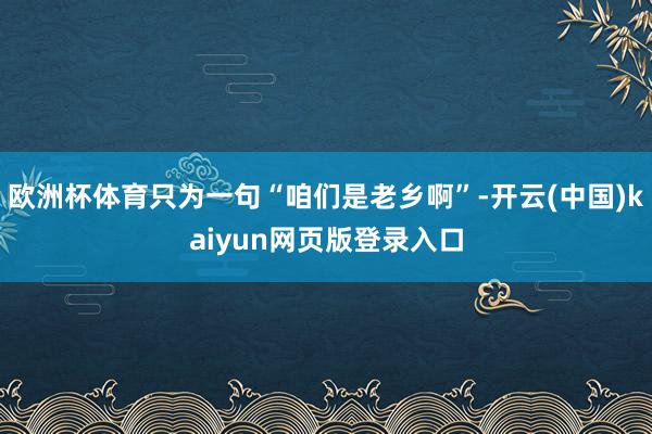 欧洲杯体育只为一句“咱们是老乡啊”-开云(中国)kaiyun网页版登录入口