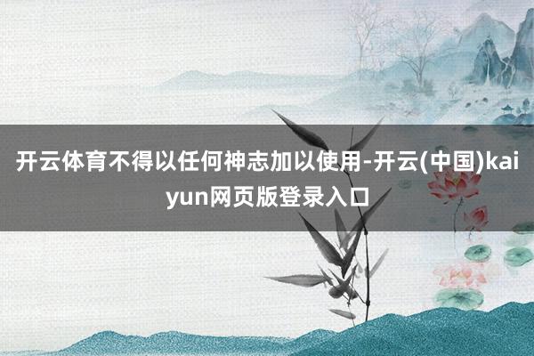 开云体育不得以任何神志加以使用-开云(中国)kaiyun网页版登录入口