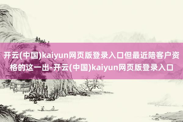 开云(中国)kaiyun网页版登录入口但最近陪客户资格的这一出-开云(中国)kaiyun网页版登录入口
