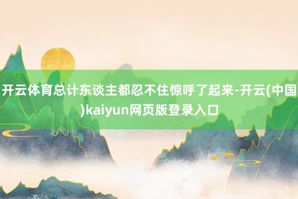 开云体育总计东谈主都忍不住惊呼了起来-开云(中国)kaiyun网页版登录入口