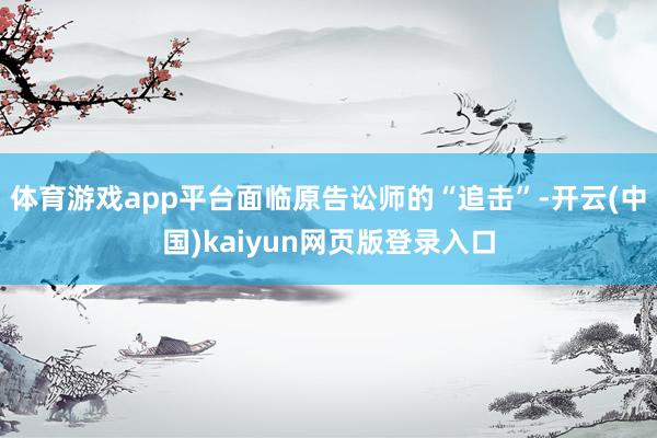 体育游戏app平台面临原告讼师的“追击”-开云(中国)kaiyun网页版登录入口