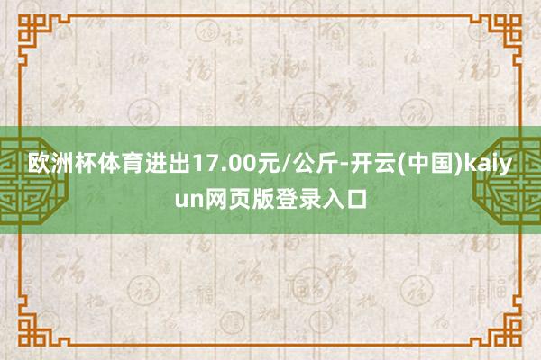 欧洲杯体育进出17.00元/公斤-开云(中国)kaiyun网页版登录入口