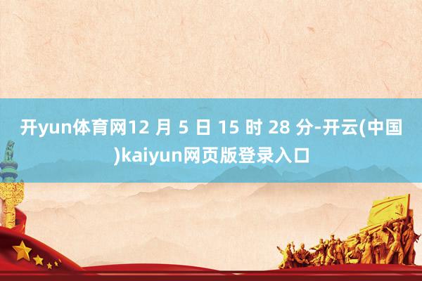开yun体育网12 月 5 日 15 时 28 分-开云(中国)kaiyun网页版登录入口