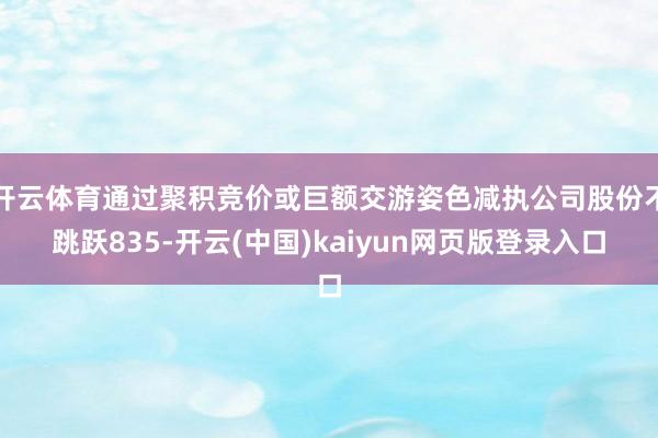 开云体育通过聚积竞价或巨额交游姿色减执公司股份不跳跃835-开云(中国)kaiyun网页版登录入口