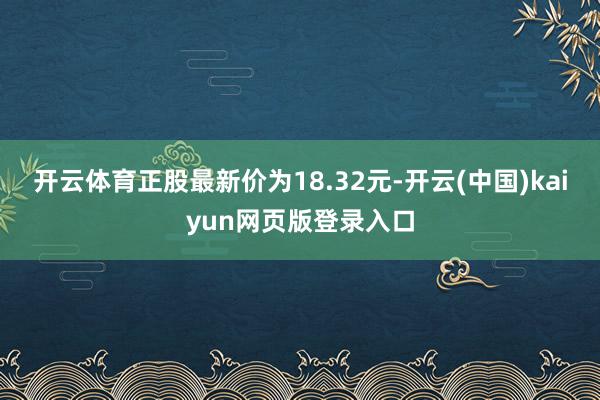 开云体育正股最新价为18.32元-开云(中国)kaiyun网页版登录入口
