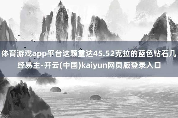 体育游戏app平台这颗重达45.52克拉的蓝色钻石几经易主-开云(中国)kaiyun网页版登录入口