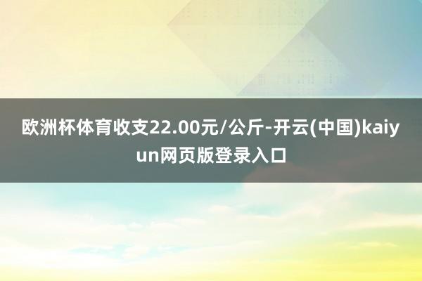 欧洲杯体育收支22.00元/公斤-开云(中国)kaiyun网页版登录入口