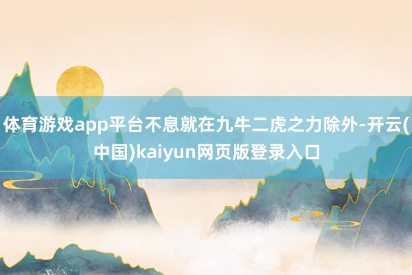 体育游戏app平台不息就在九牛二虎之力除外-开云(中国)kaiyun网页版登录入口