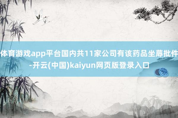 体育游戏app平台国内共11家公司有该药品坐蓐批件-开云(中国)kaiyun网页版登录入口