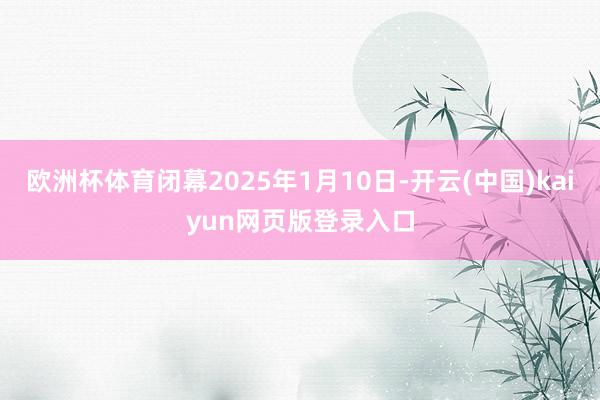 欧洲杯体育闭幕2025年1月10日-开云(中国)kaiyun网页版登录入口