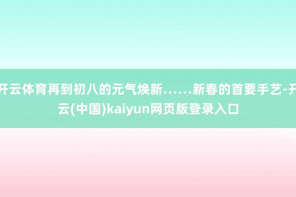 开云体育再到初八的元气焕新……新春的首要手艺-开云(中国)kaiyun网页版登录入口