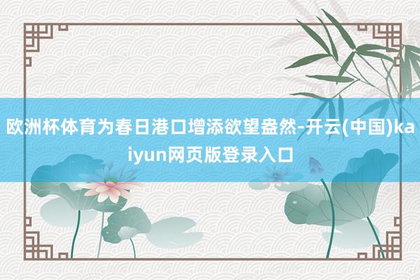 欧洲杯体育为春日港口增添欲望盎然-开云(中国)kaiyun网页版登录入口