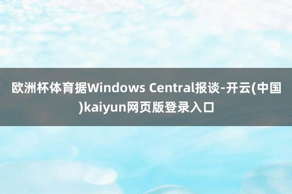 欧洲杯体育据Windows Central报谈-开云(中国)kaiyun网页版登录入口