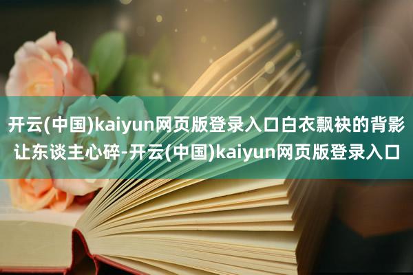 开云(中国)kaiyun网页版登录入口白衣飘袂的背影让东谈主心碎-开云(中国)kaiyun网页版登录入口