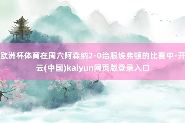 欧洲杯体育在周六阿森纳2-0治服埃弗顿的比赛中-开云(中国)kaiyun网页版登录入口