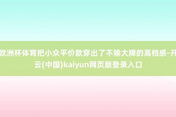 欧洲杯体育把小众平价款穿出了不输大牌的高档感-开云(中国)kaiyun网页版登录入口