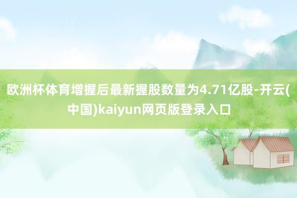 欧洲杯体育增握后最新握股数量为4.71亿股-开云(中国)kaiyun网页版登录入口