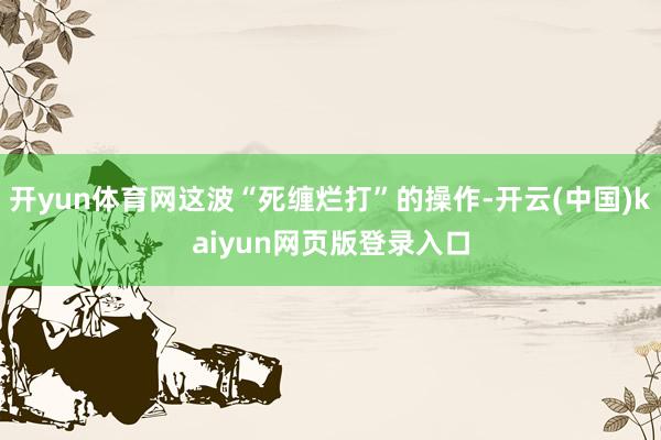 开yun体育网这波“死缠烂打”的操作-开云(中国)kaiyun网页版登录入口
