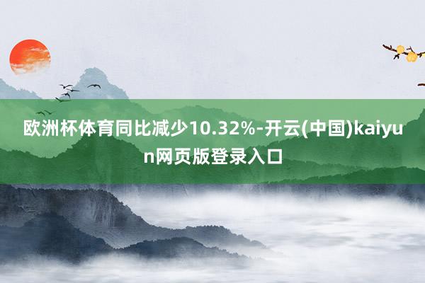 欧洲杯体育同比减少10.32%-开云(中国)kaiyun网页版登录入口