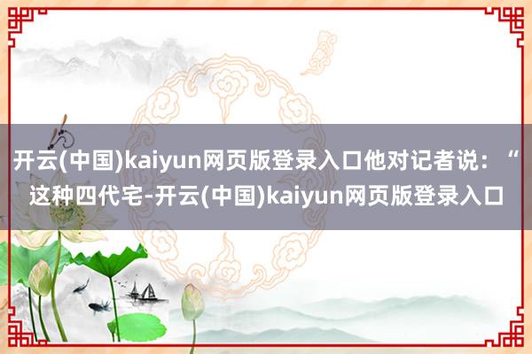 开云(中国)kaiyun网页版登录入口他对记者说：“这种四代宅-开云(中国)kaiyun网页版登录入口