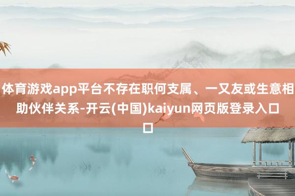 体育游戏app平台不存在职何支属、一又友或生意相助伙伴关系-开云(中国)kaiyun网页版登录入口