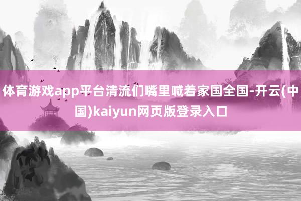 体育游戏app平台清流们嘴里喊着家国全国-开云(中国)kaiyun网页版登录入口