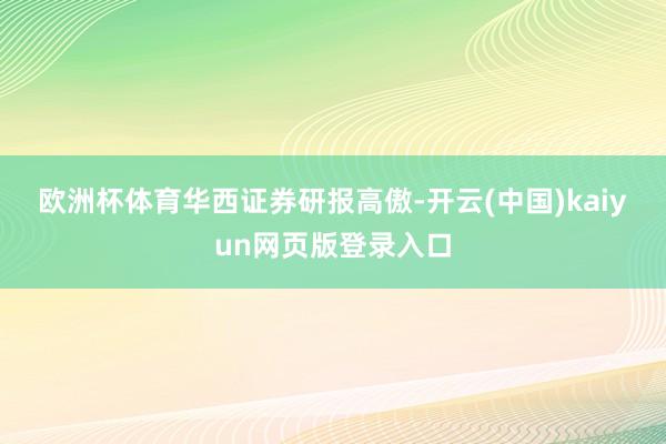 欧洲杯体育 华西证券研报高傲-开云(中国)kaiyun网页版登录入口